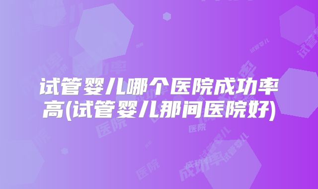 试管婴儿哪个医院成功率高(试管婴儿那间医院好)