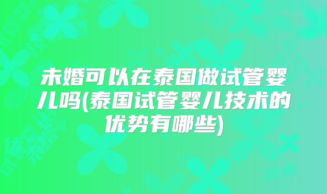 未婚可以在泰国做试管婴儿吗(泰国试管婴儿技术的优势有哪些)