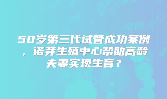 50岁第三代试管成功案例，诺芽生殖中心帮助高龄夫妻实现生育？