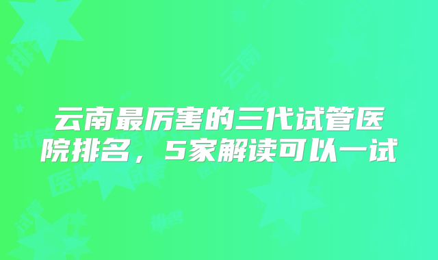 云南最厉害的三代试管医院排名,5家解读可以一试