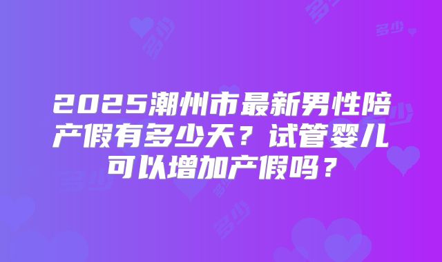2025潮州市最新男性陪产假有多少天?试管婴儿可以增加产假吗?
