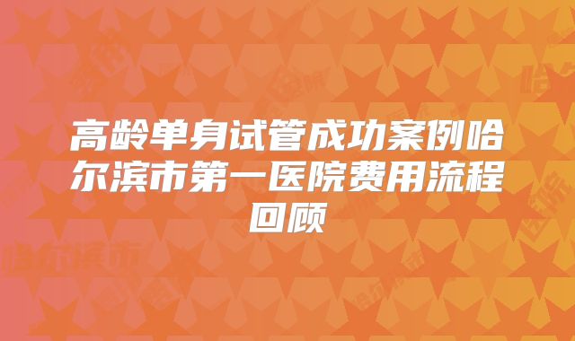 高龄单身试管成功案例哈尔滨市第一医院费用流程回顾