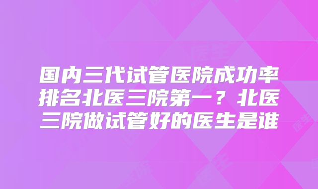 国内三代试管医院成功率排名北医三院第一？北医三院做试管好的医生是谁