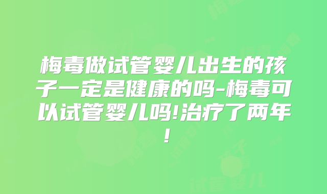 梅毒做试管婴儿出生的孩子一定是健康的吗-梅毒可以试管婴儿吗!治疗了两年!