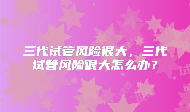 三代试管风险很大,三代试管风险很大怎么办?