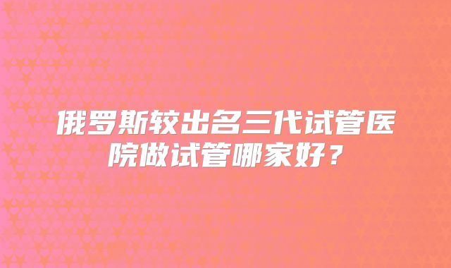 俄罗斯较出名三代试管医院做试管哪家好?
