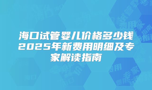 海口试管婴儿价格多少钱2025年新费用明细及专家解读指南