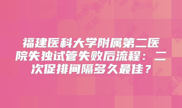 福建医科大学附属第二医院失独试管失败后流程：二次促排间隔多久最佳？