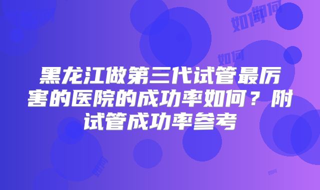 黑龙江做第三代试管最厉害的医院的成功率如何？附试管成功率参考