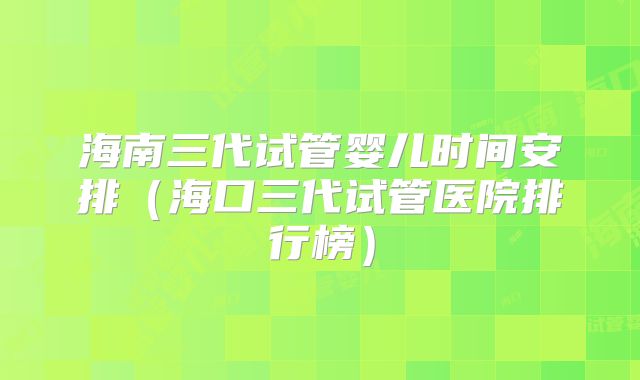 海南三代试管婴儿时间安排（海口三代试管医院排行榜）