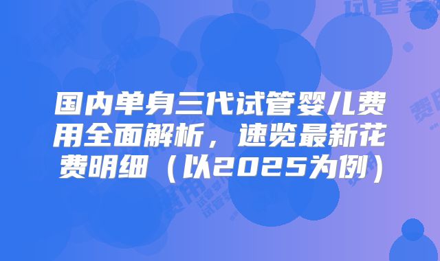 国内单身三代试管婴儿费用全面解析，速览最新花费明细（以2025为例）