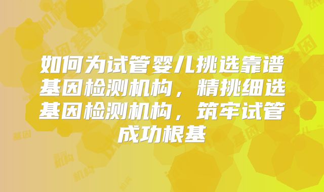 如何为试管婴儿挑选靠谱基因检测机构,精挑细选基因检测机构,筑牢试管成功根基