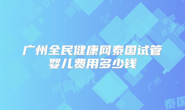 广州全民健康网泰国试管婴儿费用多少钱