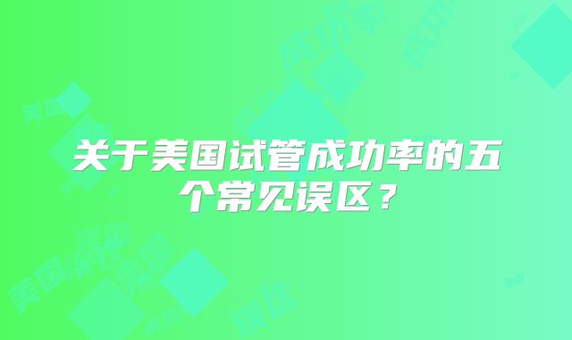 关于美国试管成功率的五个常见误区?