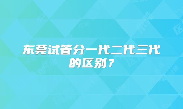 东莞试管分一代二代三代的区别?