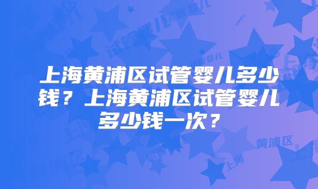 上海黄浦区试管婴儿多少钱？上海黄浦区试管婴儿多少钱一次？