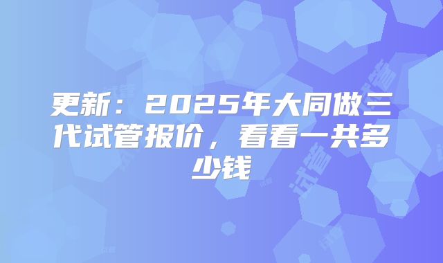 更新：2025年大同做三代试管报价，看看一共多少钱