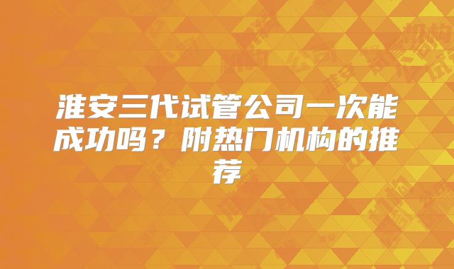 淮安三代试管公司一次能成功吗？附热门机构的推荐