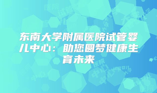 东南大学附属医院试管婴儿中心:助您圆梦健康生育未来