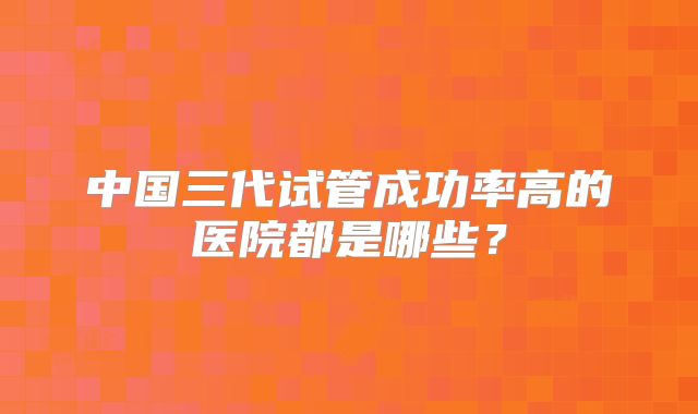 中国三代试管成功率高的医院都是哪些?