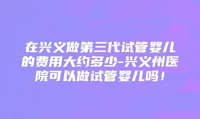 在兴义做第三代试管婴儿的费用大约多少-兴义州医院可以做试管婴儿吗!