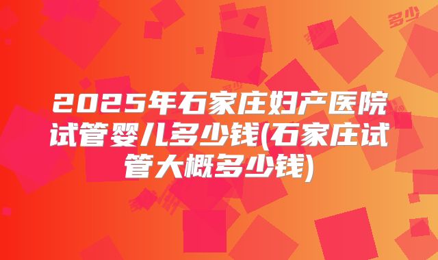 2025年石家庄妇产医院试管婴儿多少钱(石家庄试管大概多少钱)