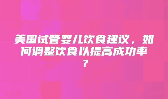 美国试管婴儿饮食建议,如何调整饮食以提高成功率?