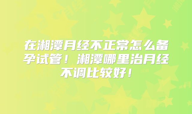 在湘潭月经不正常怎么备孕试管!湘潭哪里治月经不调比较好!