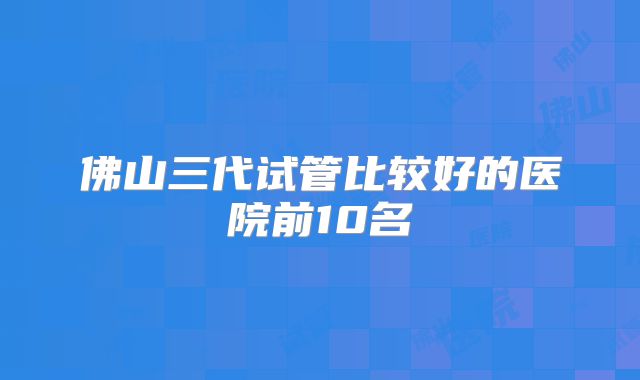 佛山三代试管比较好的医院前10名