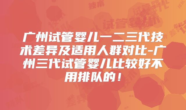 广州试管婴儿一二三代技术差异及适用人群对比-广州三代试管婴儿比较好不用排队的！