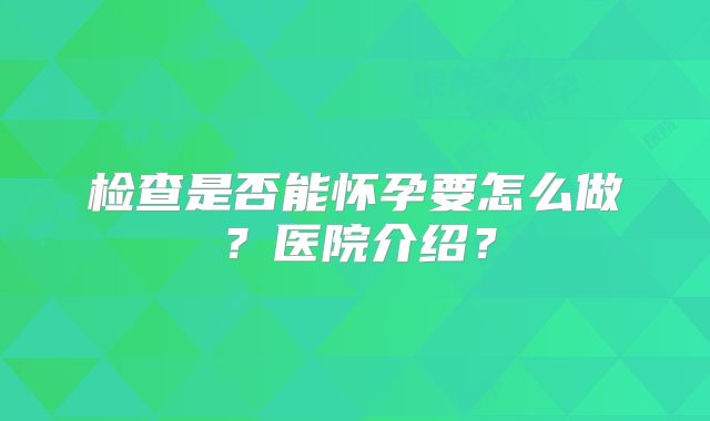 检查是否能怀孕要怎么做？医院介绍？