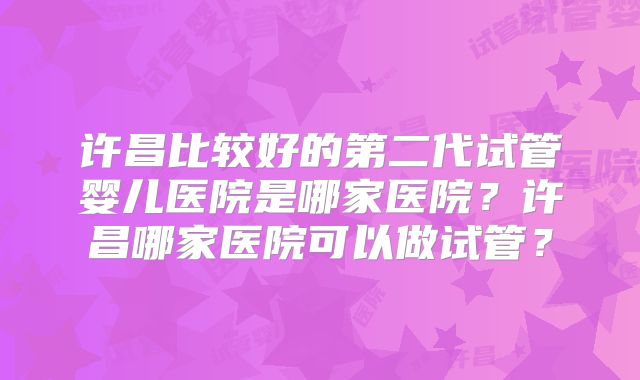 许昌比较好的第二代试管婴儿医院是哪家医院？许昌哪家医院可以做试管？