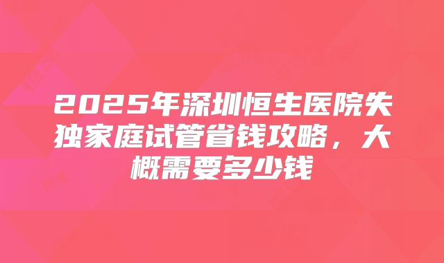 2025年深圳恒生医院失独家庭试管省钱攻略,大概需要多少钱