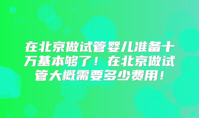 在北京做试管婴儿准备十万基本够了！在北京做试管大概需要多少费用！