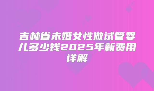 吉林省未婚女性做试管婴儿多少钱2025年新费用详解