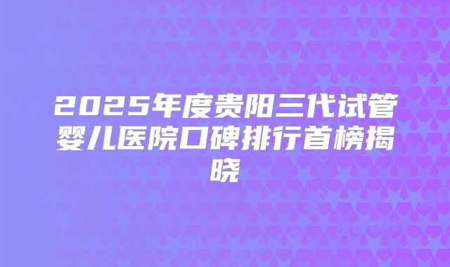 2025年度贵阳三代试管婴儿医院口碑排行首榜揭晓