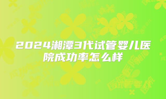 2024湘潭3代试管婴儿医院成功率怎么样