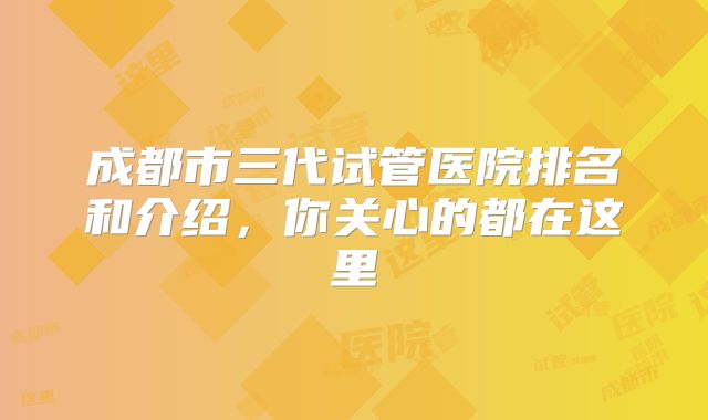 成都市三代试管医院排名和介绍，你关心的都在这里