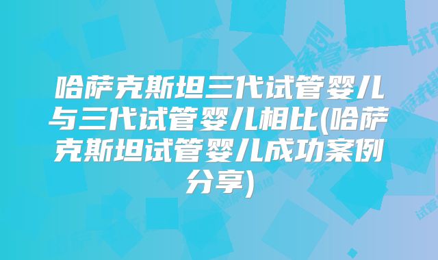哈萨克斯坦三代试管婴儿与三代试管婴儿相比(哈萨克斯坦试管婴儿成功案例分享)