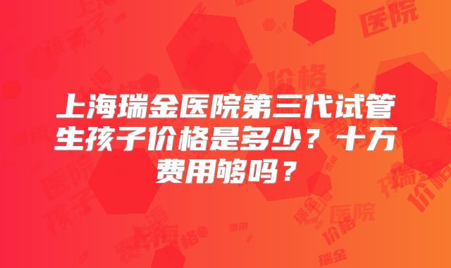 上海瑞金医院第三代试管生孩子价格是多少?十万费用够吗?