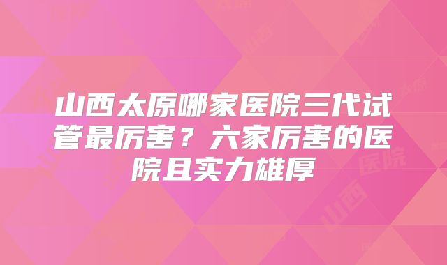 山西太原哪家医院三代试管最厉害?六家厉害的医院且实力雄厚