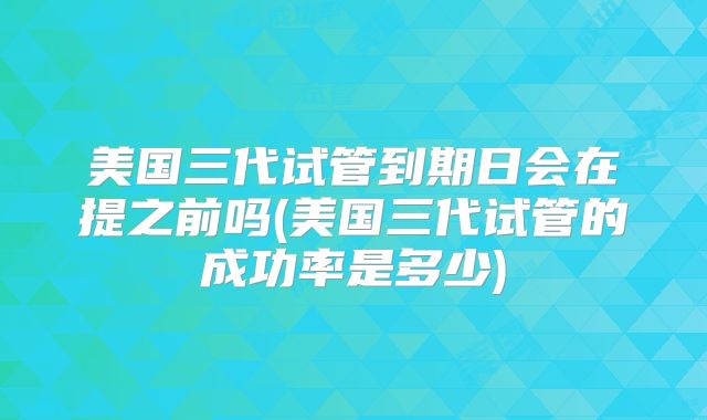美国三代试管到期日会在提之前吗(美国三代试管的成功率是多少)