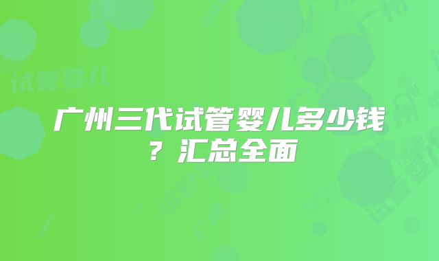 广州三代试管婴儿多少钱?汇总全面