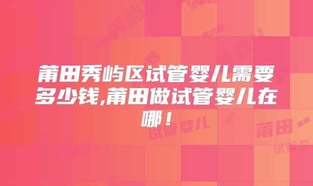 莆田秀屿区试管婴儿需要多少钱,莆田做试管婴儿在哪！