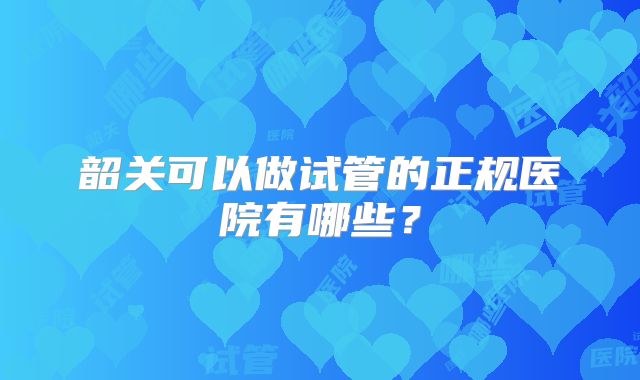 韶关可以做试管的正规医院有哪些？