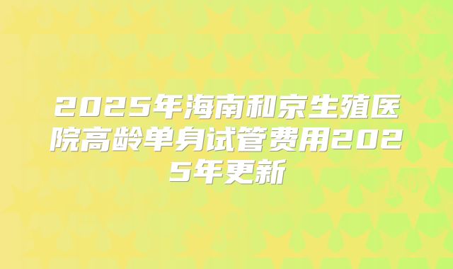 2025年海南和京生殖医院高龄单身试管费用2025年更新