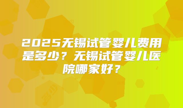 2025无锡试管婴儿费用是多少?无锡试管婴儿医院哪家好?