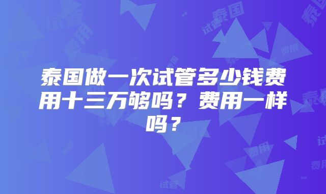 泰国做一次试管多少钱费用十三万够吗?费用一样吗?