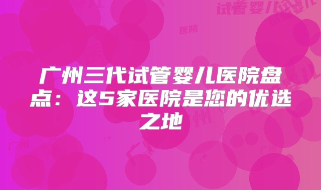 广州三代试管婴儿医院盘点：这5家医院是您的优选之地