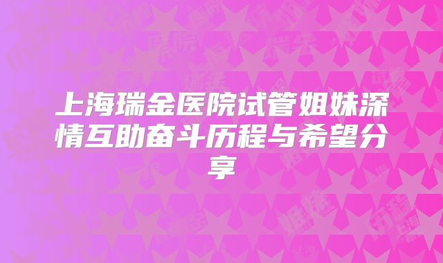 上海瑞金医院试管姐妹深情互助奋斗历程与希望分享